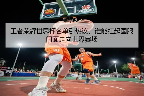 王者荣耀世界杯名单引热议，谁能扛起国服门面走向世界赛场