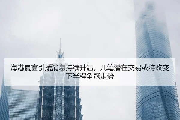 海港夏窗引援消息持续升温，几笔潜在交易或将改变下半程争冠走势